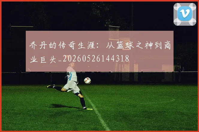 乔丹的传奇生涯:从篮球之神到商业巨头_20260526144318
