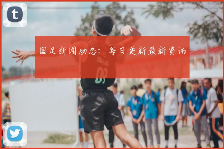 国足新闻动态：每日更新最新资讯