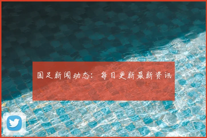 国足新闻动态:每日更新最新资讯